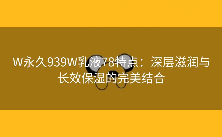 W永久939W乳液78特点：深层滋润与长效保湿的完美结合