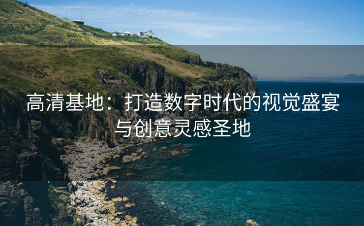 高清基地：打造数字时代的视觉盛宴与创意灵感圣地