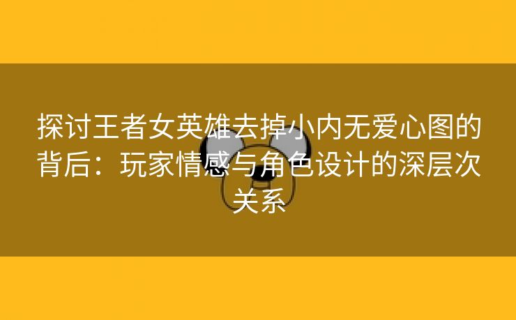 探讨王者女英雄去掉小内无爱心图的背后：玩家情感与角色设计的深层次关系