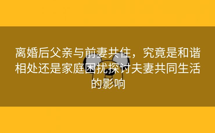 离婚后父亲与前妻共住，究竟是和谐相处还是家庭困扰探讨夫妻共同生活的影响