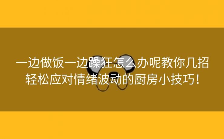 一边做饭一边躁狂怎么办呢教你几招轻松应对情绪波动的厨房小技巧！