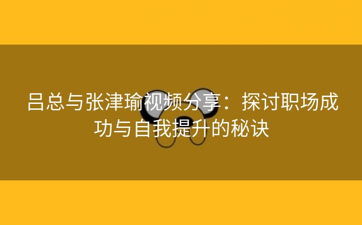 吕总与张津瑜视频分享：探讨职场成功与自我提升的秘诀