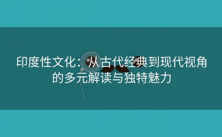 印度性文化：从古代经典到现代视角的多元解读与独特魅力