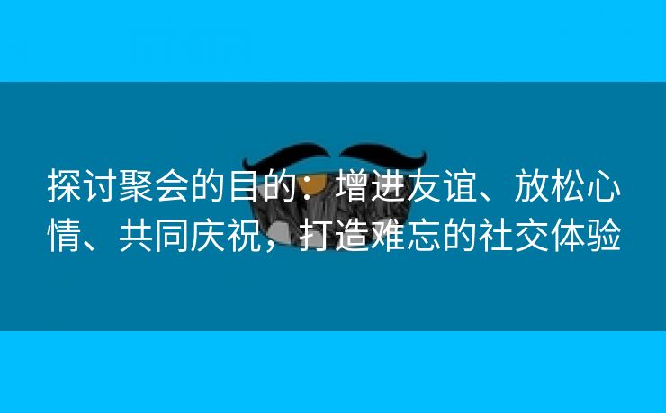 探讨聚会的目的：增进友谊、放松心情、共同庆祝，打造难忘的社交体验