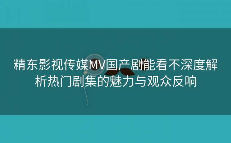 精东影视传媒MV国产剧能看不深度解析热门剧集的魅力与观众反响