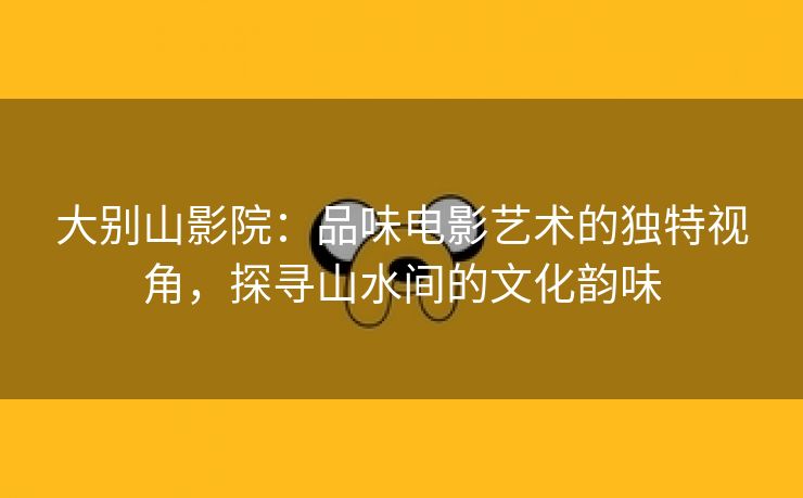 大别山影院：品味电影艺术的独特视角，探寻山水间的文化韵味