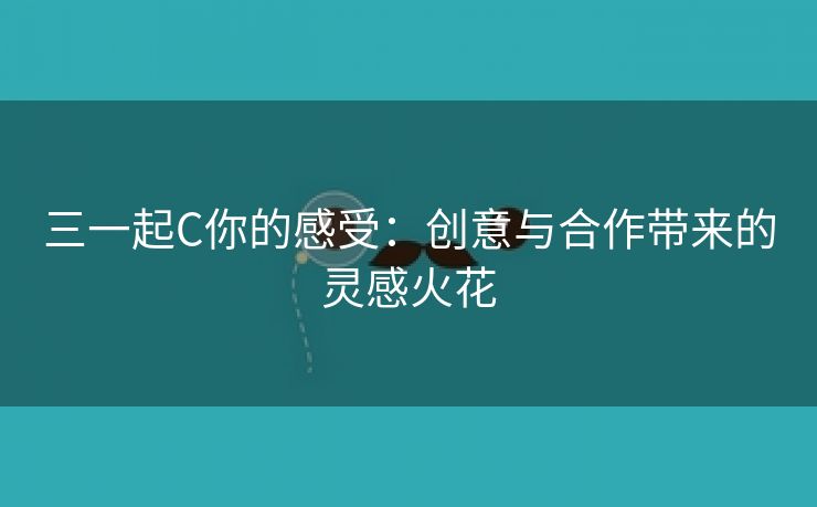 三一起C你的感受：创意与合作带来的灵感火花