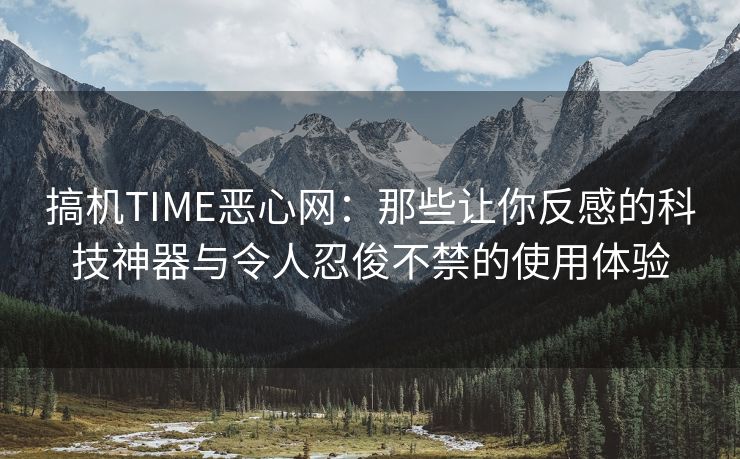 搞机TIME恶心网：那些让你反感的科技神器与令人忍俊不禁的使用体验