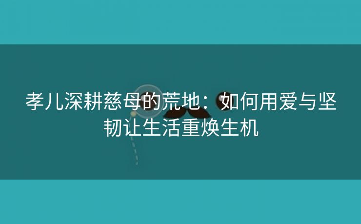 孝儿深耕慈母的荒地：如何用爱与坚韧让生活重焕生机