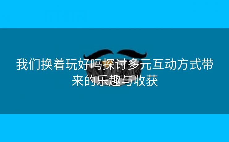 我们换着玩好吗探讨多元互动方式带来的乐趣与收获