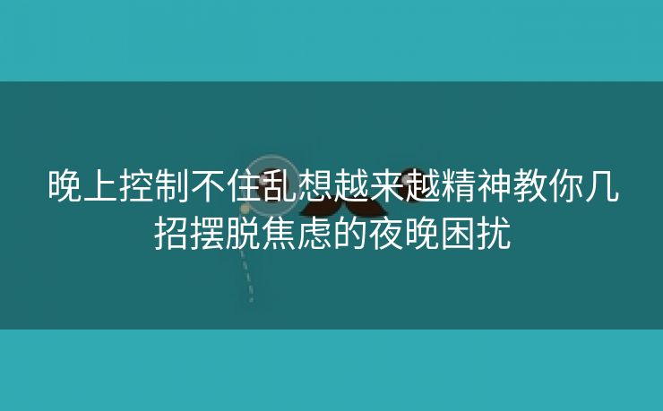 晚上控制不住乱想越来越精神教你几招摆脱焦虑的夜晚困扰