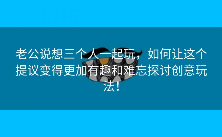 老公说想三个人一起玩，如何让这个提议变得更加有趣和难忘探讨创意玩法！