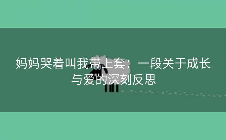 妈妈哭着叫我带上套：一段关于成长与爱的深刻反思