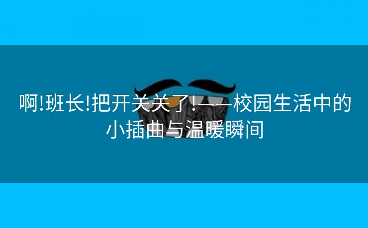 啊!班长!把开关关了!——校园生活中的小插曲与温暖瞬间