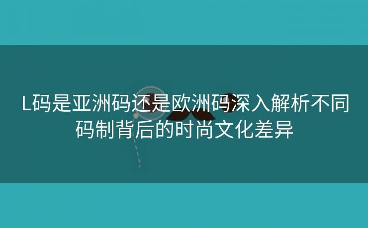 L码是亚洲码还是欧洲码深入解析不同码制背后的时尚文化差异