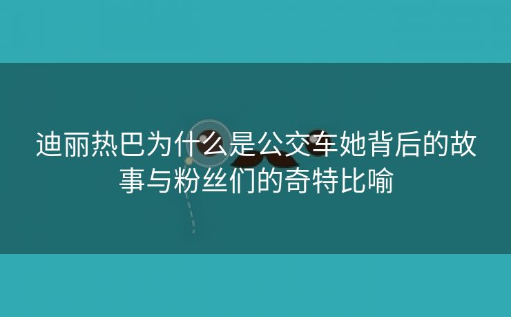 迪丽热巴为什么是公交车她背后的故事与粉丝们的奇特比喻