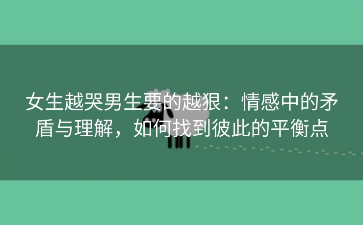 女生越哭男生要的越狠：情感中的矛盾与理解，如何找到彼此的平衡点