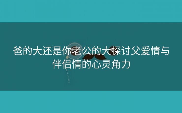 爸的大还是你老公的大探讨父爱情与伴侣情的心灵角力