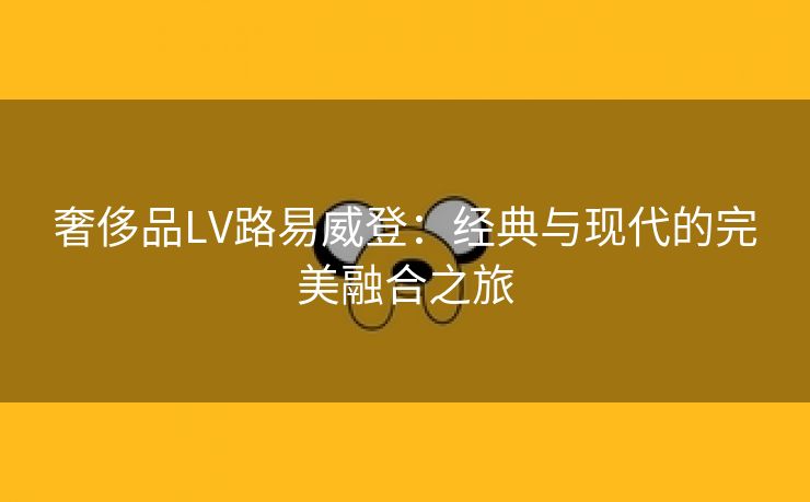 奢侈品LV路易威登：经典与现代的完美融合之旅