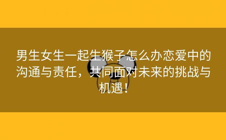 男生女生一起生猴子怎么办恋爱中的沟通与责任，共同面对未来的挑战与机遇！