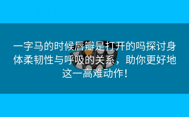 一字马的时候唇瓣是打开的吗探讨身体柔韧性与呼吸的关系，助你更好地这一高难动作！