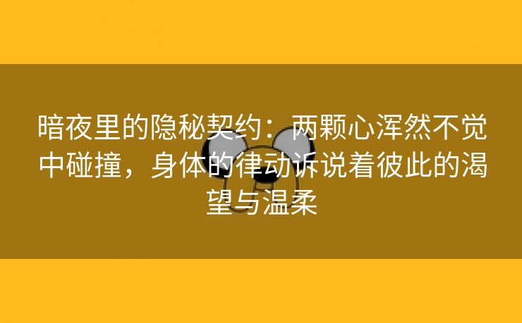 暗夜里的隐秘契约：两颗心浑然不觉中碰撞，身体的律动诉说着彼此的渴望与温柔