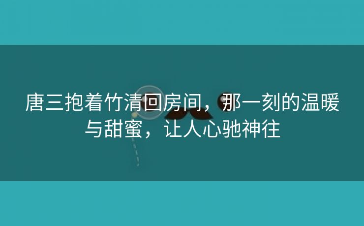 唐三抱着竹清回房间，那一刻的温暖与甜蜜，让人心驰神往