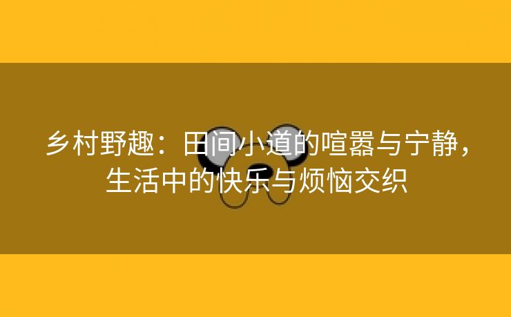 乡村野趣：田间小道的喧嚣与宁静，生活中的快乐与烦恼交织