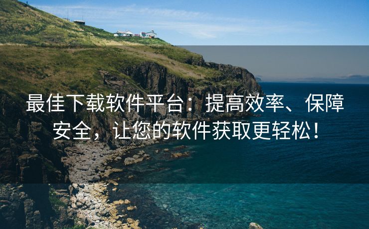 最佳下载软件平台：提高效率、保障安全，让您的软件获取更轻松！