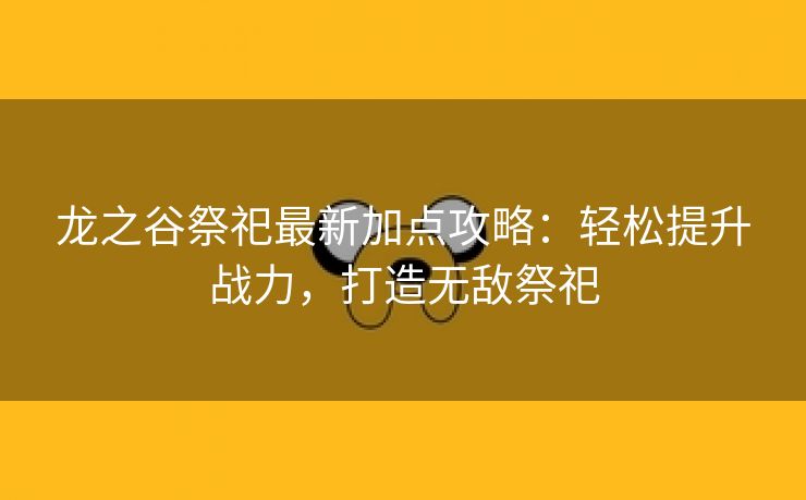 龙之谷祭祀最新加点攻略：轻松提升战力，打造无敌祭祀