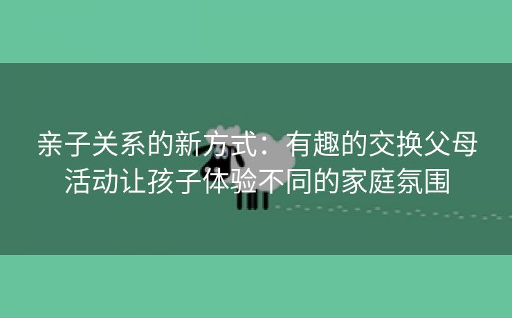 亲子关系的新方式：有趣的交换父母活动让孩子体验不同的家庭氛围