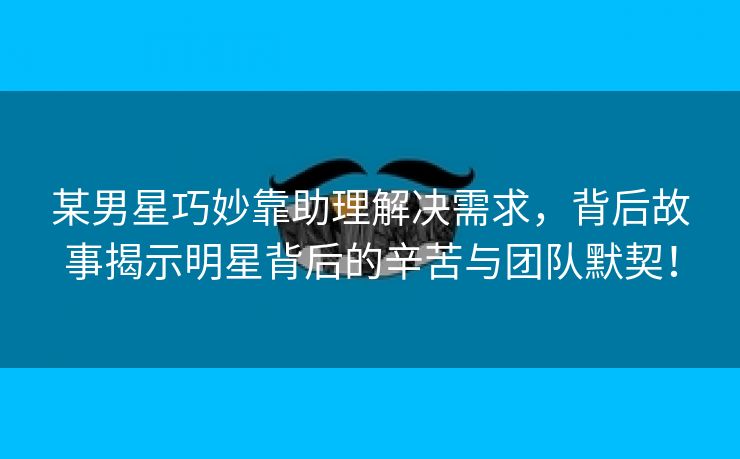 某男星巧妙靠助理解决需求，背后故事揭示明星背后的辛苦与团队默契！