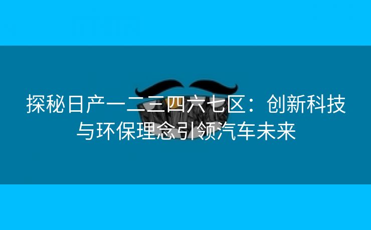 探秘日产一二三四六七区：创新科技与环保理念引领汽车未来