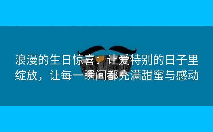 浪漫的生日惊喜：让爱特别的日子里绽放，让每一瞬间都充满甜蜜与感动