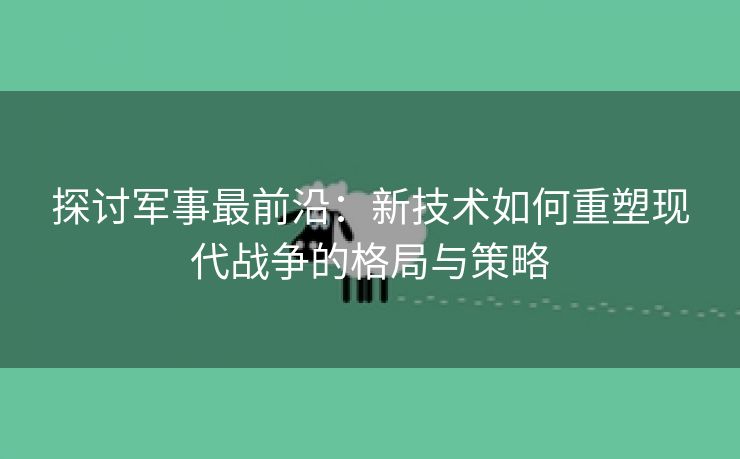 探讨军事最前沿：新技术如何重塑现代战争的格局与策略