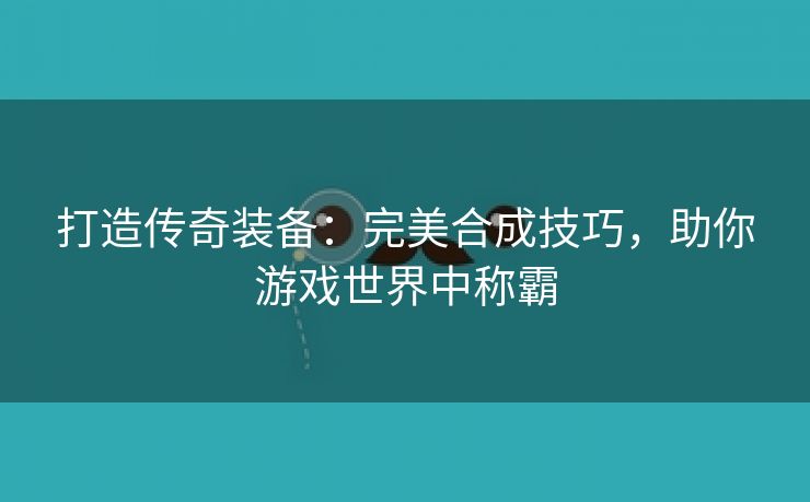 打造传奇装备：完美合成技巧，助你游戏世界中称霸