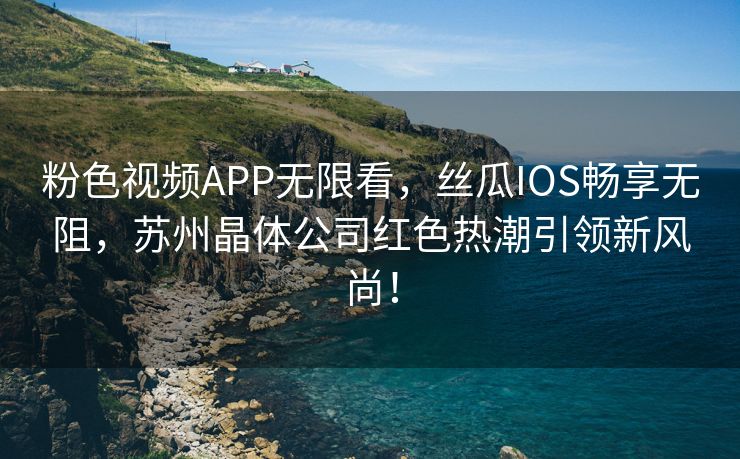 粉色视频APP无限看，丝瓜IOS畅享无阻，苏州晶体公司红色热潮引领新风尚！