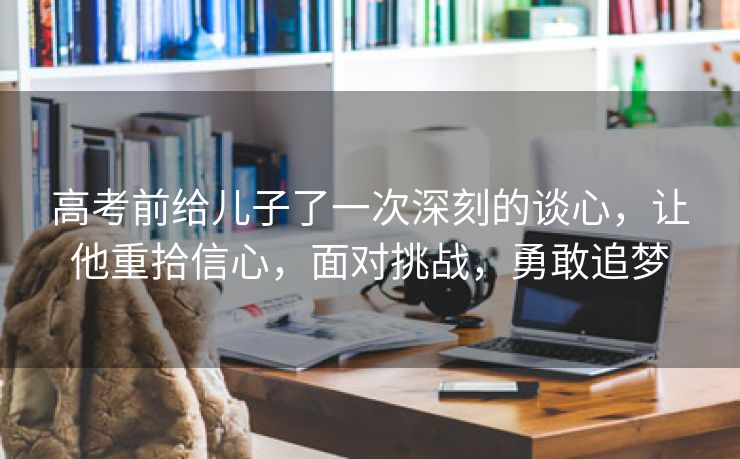 高考前给儿子了一次深刻的谈心，让他重拾信心，面对挑战，勇敢追梦