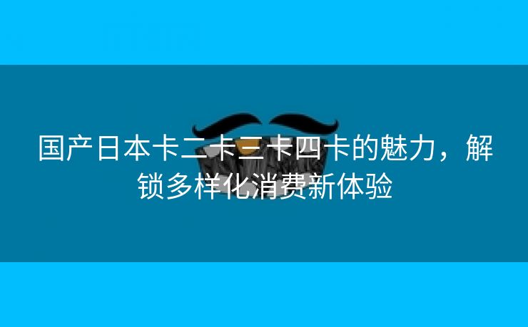 国产日本卡二卡三卡四卡的魅力，解锁多样化消费新体验