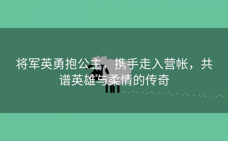 将军英勇抱公主，携手走入营帐，共谱英雄与柔情的传奇