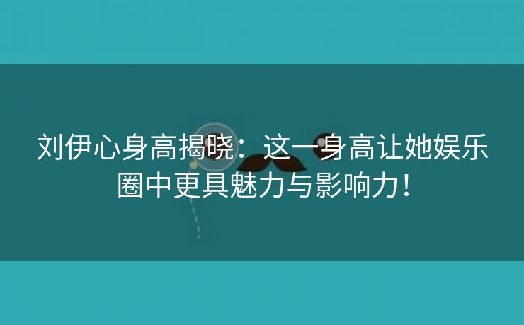 刘伊心身高揭晓：这一身高让她娱乐圈中更具魅力与影响力！