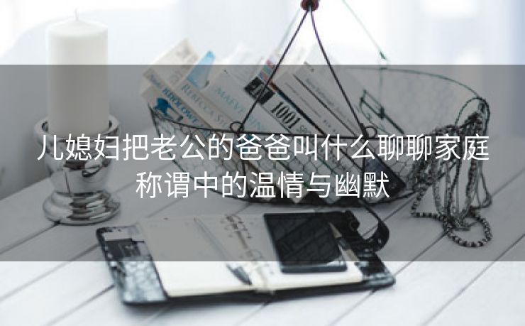 儿媳妇把老公的爸爸叫什么聊聊家庭称谓中的温情与幽默