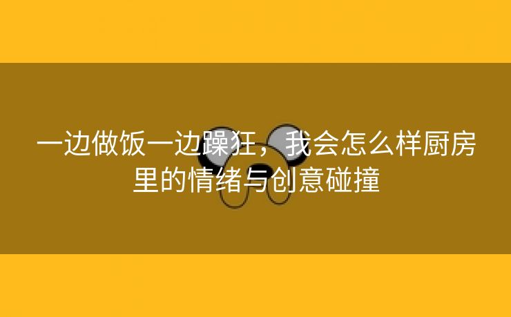 一边做饭一边躁狂，我会怎么样厨房里的情绪与创意碰撞