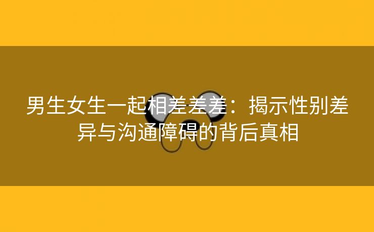 男生女生一起相差差差：揭示性别差异与沟通障碍的背后真相