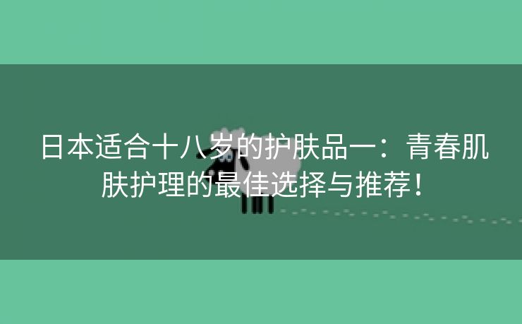 日本适合十八岁的护肤品一：青春肌肤护理的最佳选择与推荐！