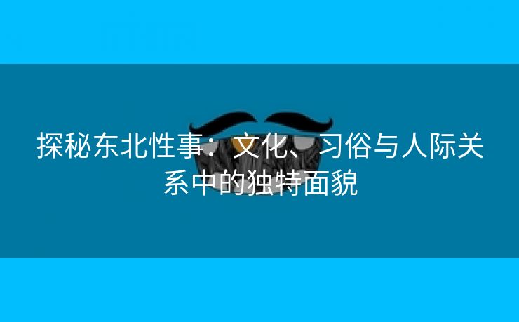 探秘东北性事：文化、习俗与人际关系中的独特面貌