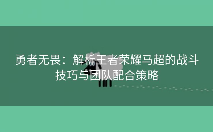 勇者无畏：解析王者荣耀马超的战斗技巧与团队配合策略