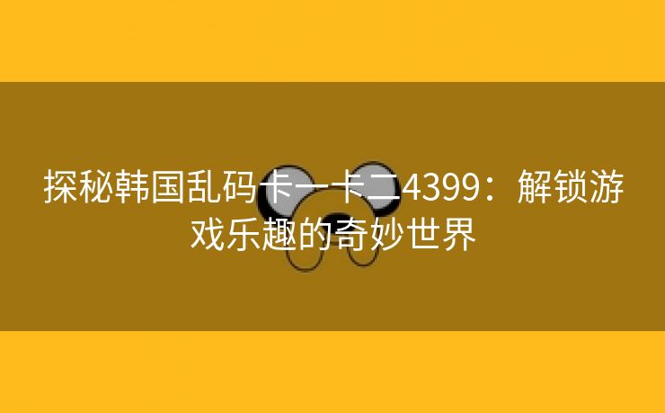 探秘韩国乱码卡一卡二4399：解锁游戏乐趣的奇妙世界