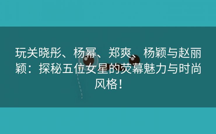 玩关晓彤、杨幂、郑爽、杨颖与赵丽颖：探秘五位女星的荧幕魅力与时尚风格！