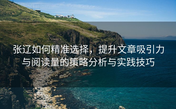 张辽如何精准选择，提升文章吸引力与阅读量的策略分析与实践技巧